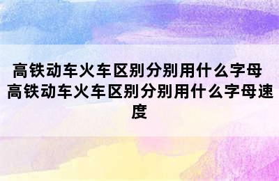 高铁动车火车区别分别用什么字母 高铁动车火车区别分别用什么字母速度
